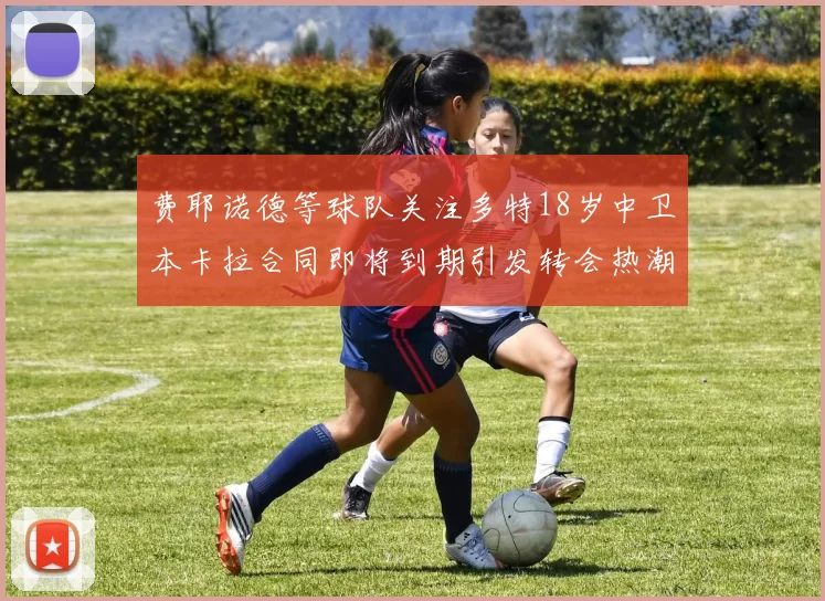 费耶诺德等球队关注多特18岁中卫本卡拉合同即将到期引发转会热潮