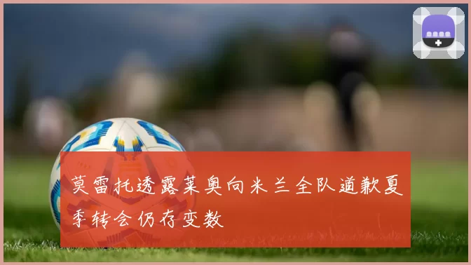 莫雷托透露莱奥向米兰全队道歉夏季转会仍存变数