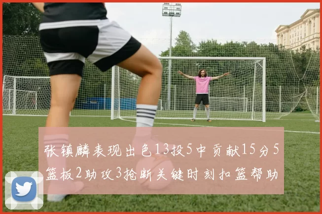 张镇麟表现出色13投5中贡献15分5篮板2助攻3抢断关键时刻扣篮帮助球队赢得比赛