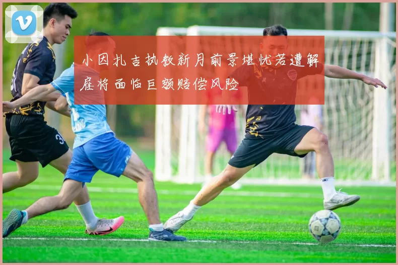 小因扎吉执教新月前景堪忧若遭解雇将面临巨额赔偿风险
