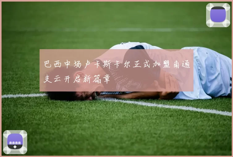 巴西中场卢卡斯卡尔正式加盟南通支云开启新篇章
