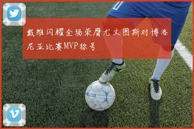 戴维闪耀全场荣膺尤文图斯对博洛尼亚比赛MVP称号