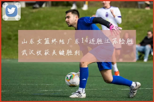 山东女篮终结广东14连胜江苏险胜武汉收获关键胜利