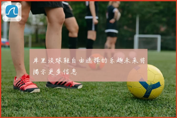 库里谈球鞋自由选择的乐趣未来将揭示更多信息