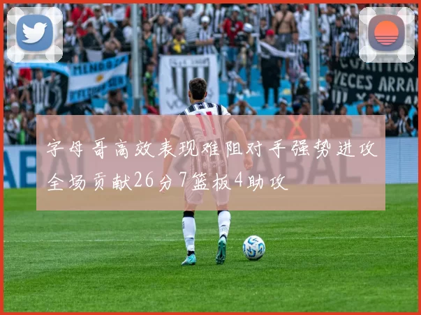 字母哥高效表现难阻对手强势进攻全场贡献26分7篮板4助攻