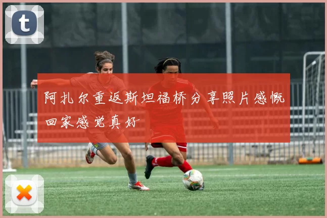 阿扎尔重返斯坦福桥分享照片感慨回家感觉真好