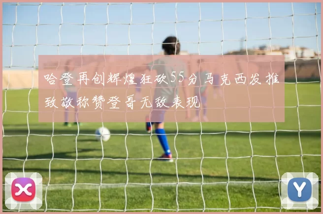 哈登再创辉煌狂砍55分马克西发推致敬称赞登哥无敌表现