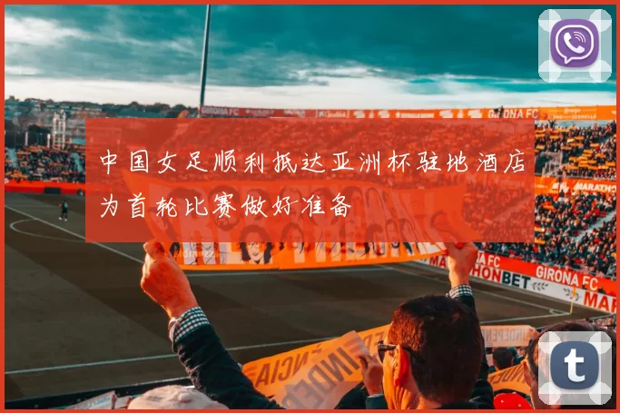 中国女足顺利抵达亚洲杯驻地酒店为首轮比赛做好准备