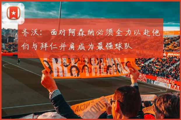 齐沃：面对阿森纳必须全力以赴他们与拜仁并肩成为最强球队