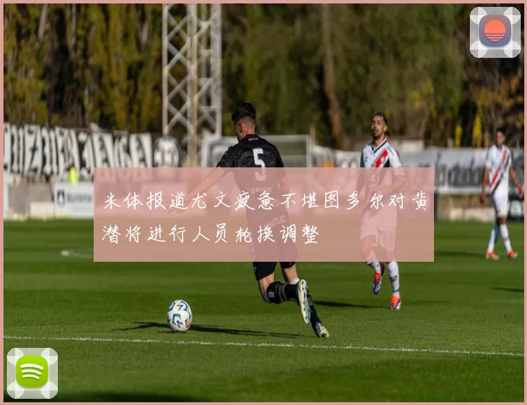 米体报道尤文疲惫不堪图多尔对黄潜将进行人员轮换调整